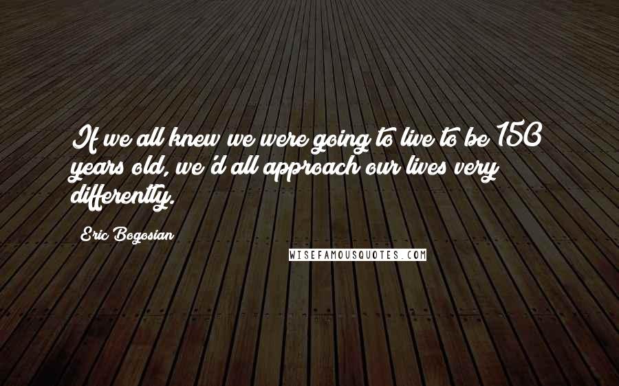 Eric Bogosian Quotes: If we all knew we were going to live to be 150 years old, we'd all approach our lives very differently.