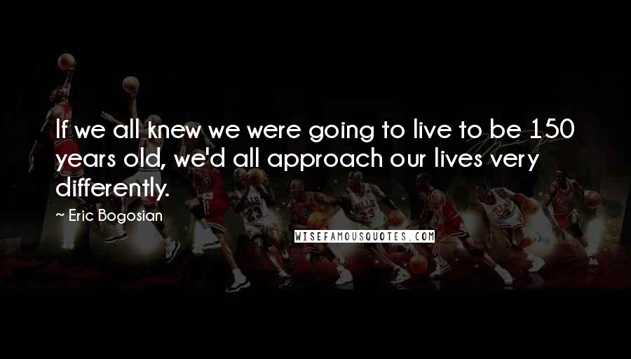Eric Bogosian Quotes: If we all knew we were going to live to be 150 years old, we'd all approach our lives very differently.