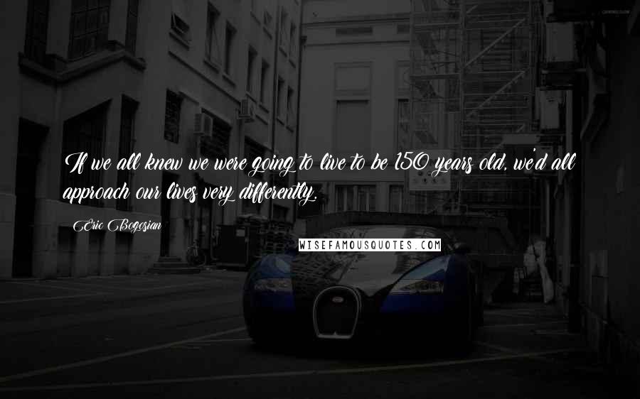 Eric Bogosian Quotes: If we all knew we were going to live to be 150 years old, we'd all approach our lives very differently.