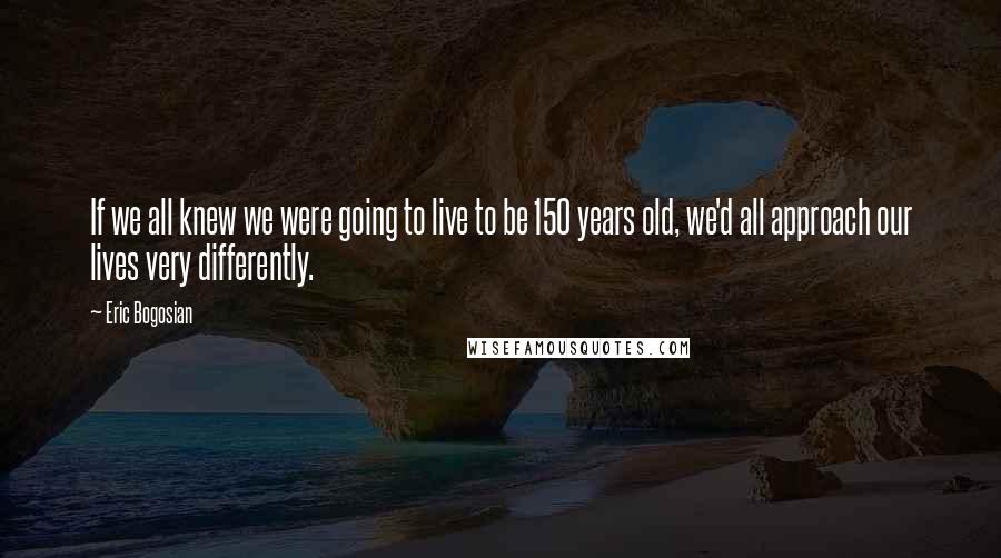Eric Bogosian Quotes: If we all knew we were going to live to be 150 years old, we'd all approach our lives very differently.