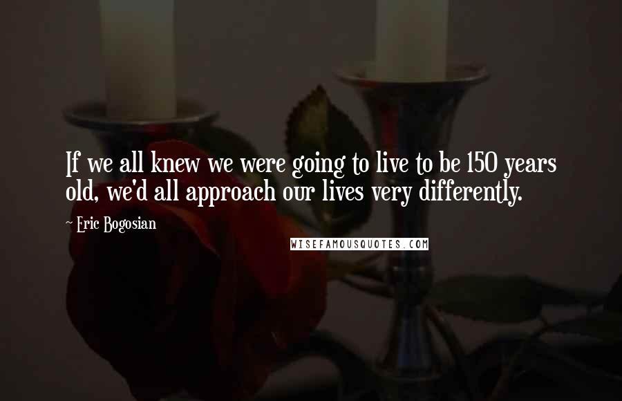 Eric Bogosian Quotes: If we all knew we were going to live to be 150 years old, we'd all approach our lives very differently.