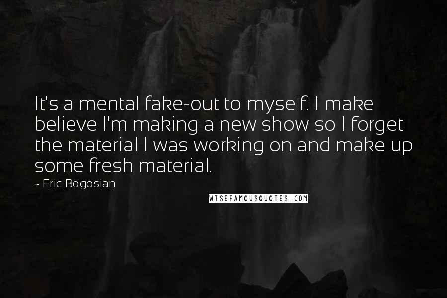 Eric Bogosian Quotes: It's a mental fake-out to myself. I make believe I'm making a new show so I forget the material I was working on and make up some fresh material.