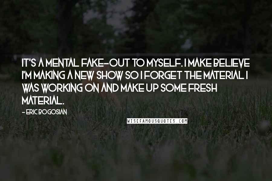 Eric Bogosian Quotes: It's a mental fake-out to myself. I make believe I'm making a new show so I forget the material I was working on and make up some fresh material.