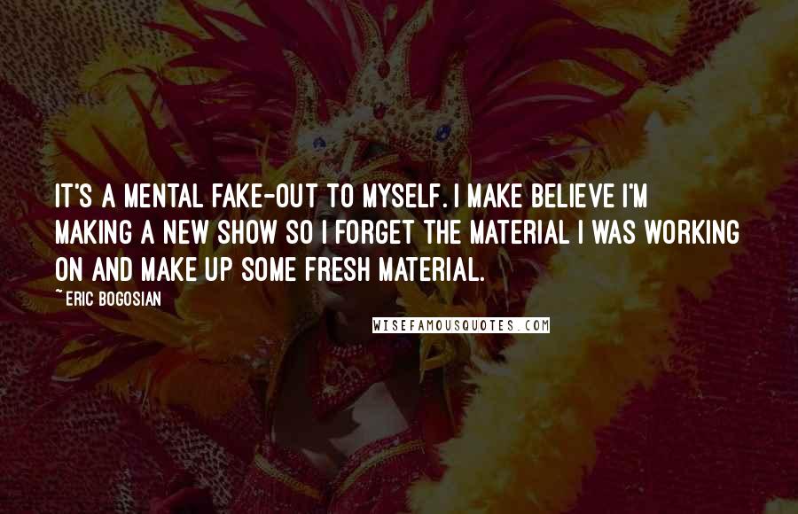 Eric Bogosian Quotes: It's a mental fake-out to myself. I make believe I'm making a new show so I forget the material I was working on and make up some fresh material.