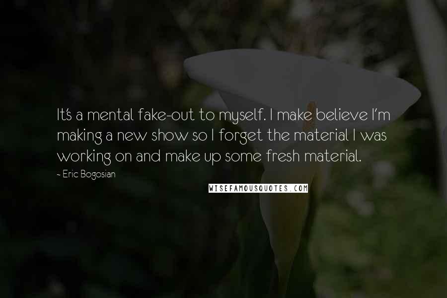 Eric Bogosian Quotes: It's a mental fake-out to myself. I make believe I'm making a new show so I forget the material I was working on and make up some fresh material.