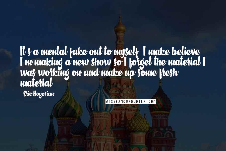 Eric Bogosian Quotes: It's a mental fake-out to myself. I make believe I'm making a new show so I forget the material I was working on and make up some fresh material.