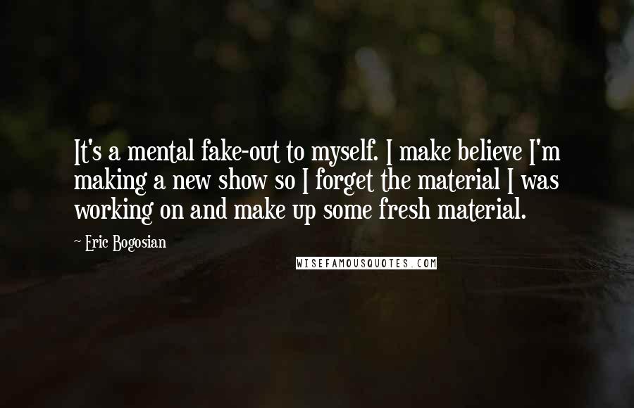 Eric Bogosian Quotes: It's a mental fake-out to myself. I make believe I'm making a new show so I forget the material I was working on and make up some fresh material.