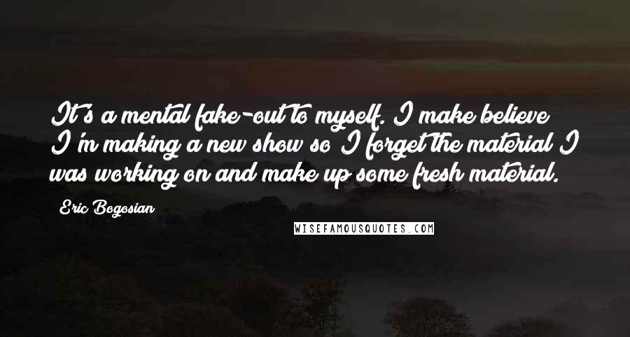 Eric Bogosian Quotes: It's a mental fake-out to myself. I make believe I'm making a new show so I forget the material I was working on and make up some fresh material.