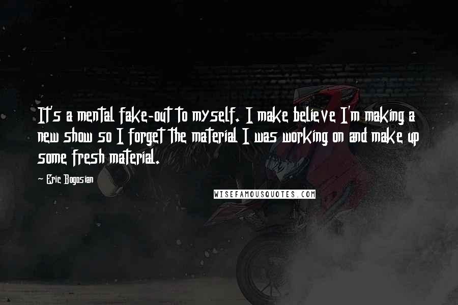 Eric Bogosian Quotes: It's a mental fake-out to myself. I make believe I'm making a new show so I forget the material I was working on and make up some fresh material.