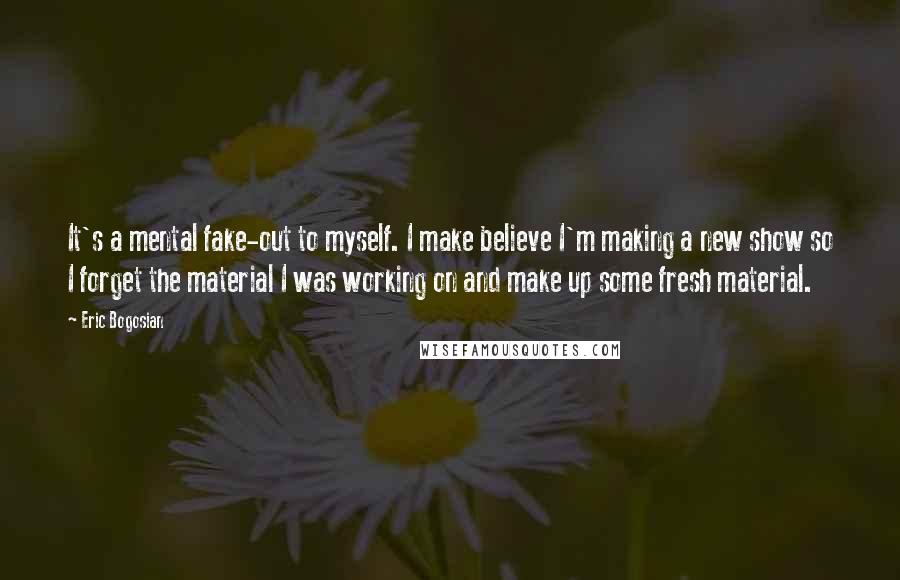 Eric Bogosian Quotes: It's a mental fake-out to myself. I make believe I'm making a new show so I forget the material I was working on and make up some fresh material.