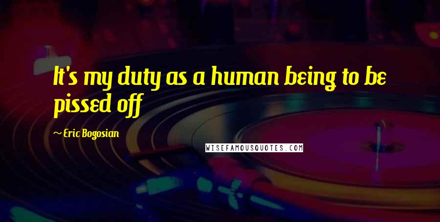 Eric Bogosian Quotes: It's my duty as a human being to be pissed off