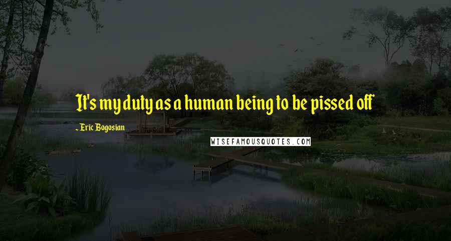 Eric Bogosian Quotes: It's my duty as a human being to be pissed off