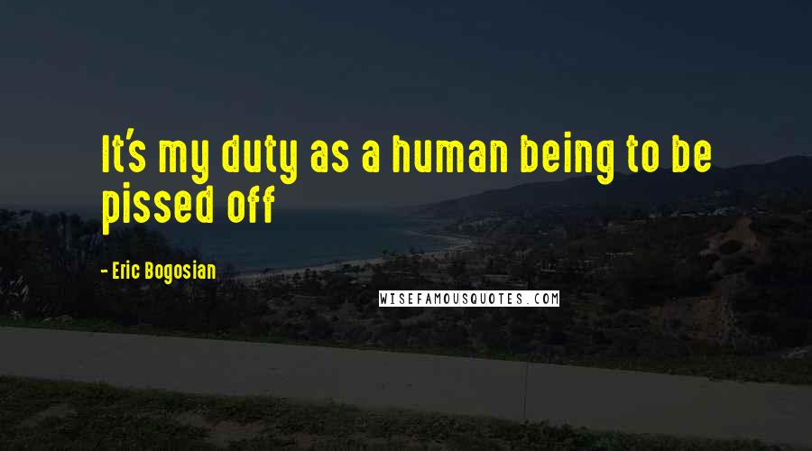Eric Bogosian Quotes: It's my duty as a human being to be pissed off