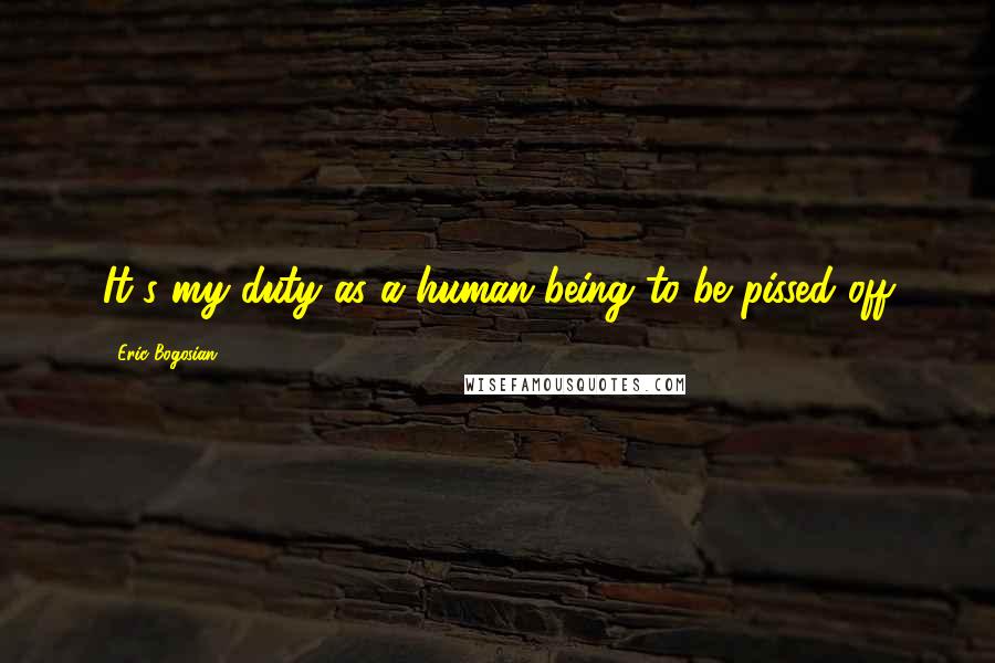 Eric Bogosian Quotes: It's my duty as a human being to be pissed off