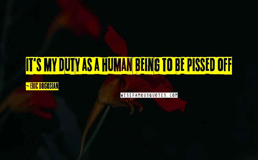 Eric Bogosian Quotes: It's my duty as a human being to be pissed off