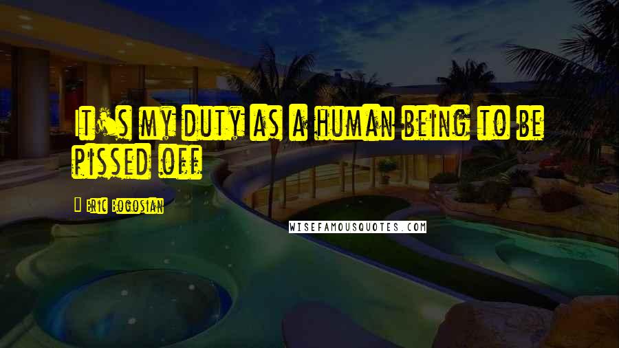 Eric Bogosian Quotes: It's my duty as a human being to be pissed off