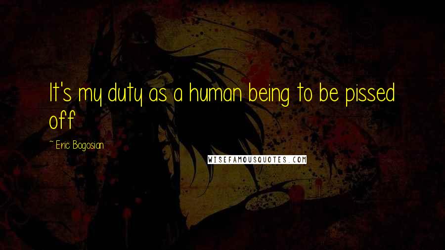 Eric Bogosian Quotes: It's my duty as a human being to be pissed off