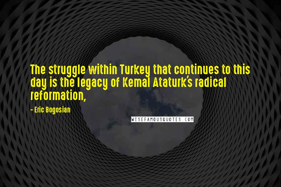 Eric Bogosian Quotes: The struggle within Turkey that continues to this day is the legacy of Kemal Ataturk's radical reformation,
