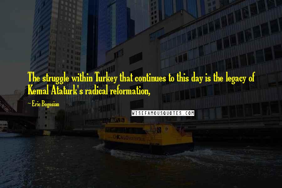 Eric Bogosian Quotes: The struggle within Turkey that continues to this day is the legacy of Kemal Ataturk's radical reformation,