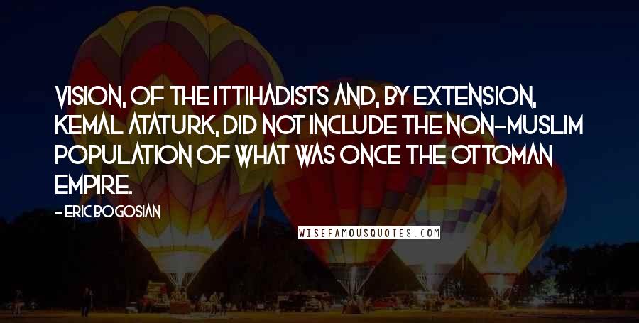 Eric Bogosian Quotes: Vision, of the Ittihadists and, by extension, Kemal Ataturk, did not include the non-Muslim population of what was once the Ottoman Empire.