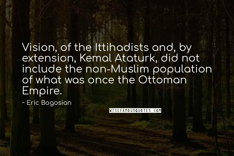 Eric Bogosian Quotes: Vision, of the Ittihadists and, by extension, Kemal Ataturk, did not include the non-Muslim population of what was once the Ottoman Empire.