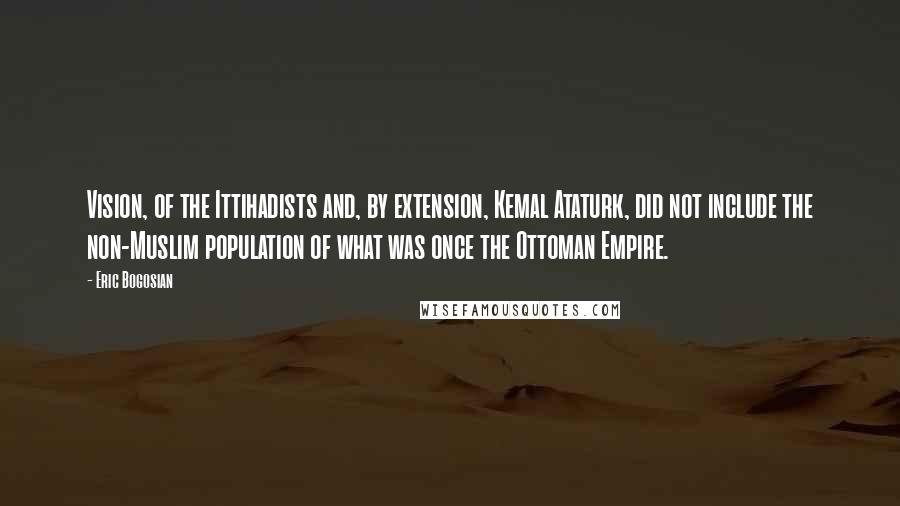 Eric Bogosian Quotes: Vision, of the Ittihadists and, by extension, Kemal Ataturk, did not include the non-Muslim population of what was once the Ottoman Empire.