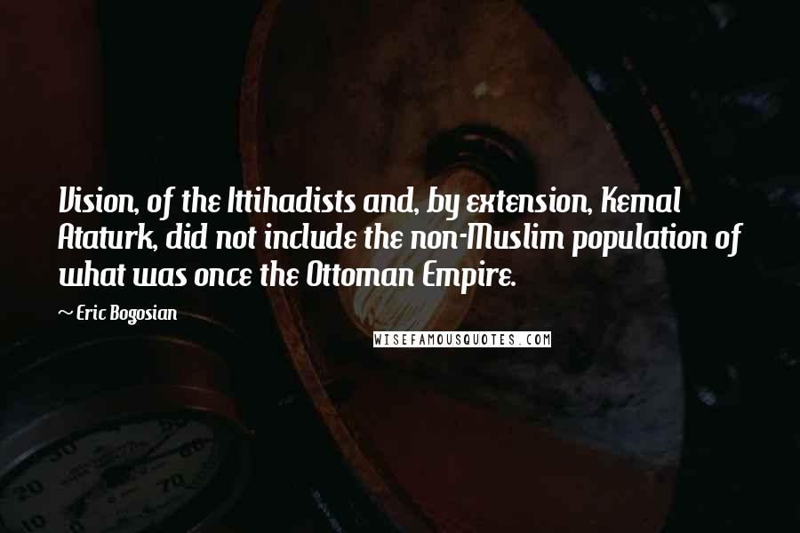 Eric Bogosian Quotes: Vision, of the Ittihadists and, by extension, Kemal Ataturk, did not include the non-Muslim population of what was once the Ottoman Empire.