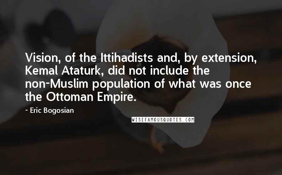 Eric Bogosian Quotes: Vision, of the Ittihadists and, by extension, Kemal Ataturk, did not include the non-Muslim population of what was once the Ottoman Empire.