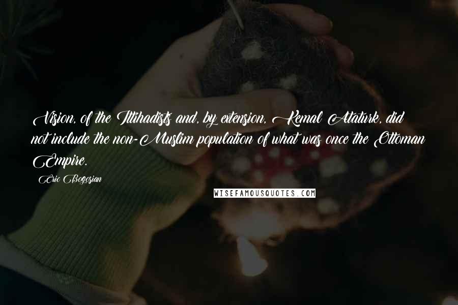 Eric Bogosian Quotes: Vision, of the Ittihadists and, by extension, Kemal Ataturk, did not include the non-Muslim population of what was once the Ottoman Empire.