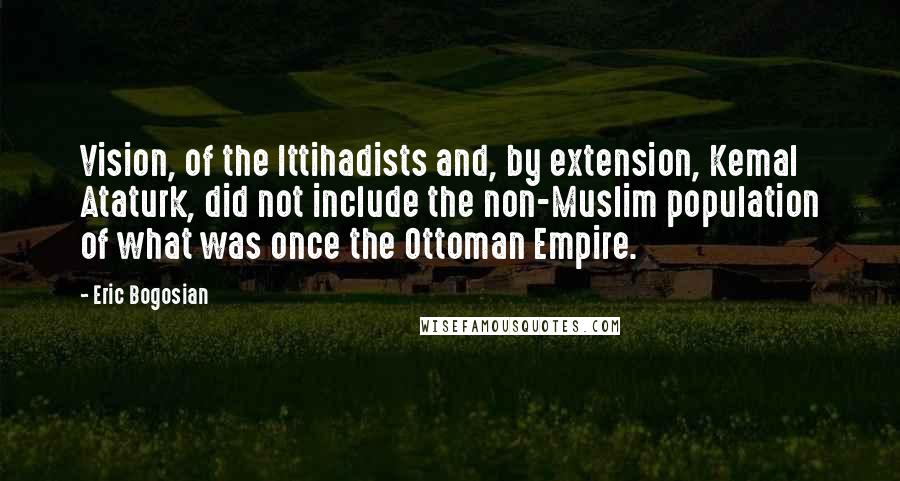 Eric Bogosian Quotes: Vision, of the Ittihadists and, by extension, Kemal Ataturk, did not include the non-Muslim population of what was once the Ottoman Empire.