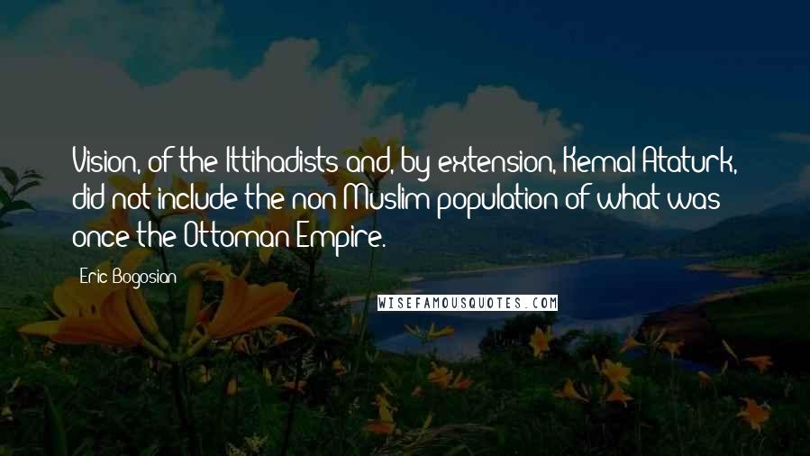 Eric Bogosian Quotes: Vision, of the Ittihadists and, by extension, Kemal Ataturk, did not include the non-Muslim population of what was once the Ottoman Empire.