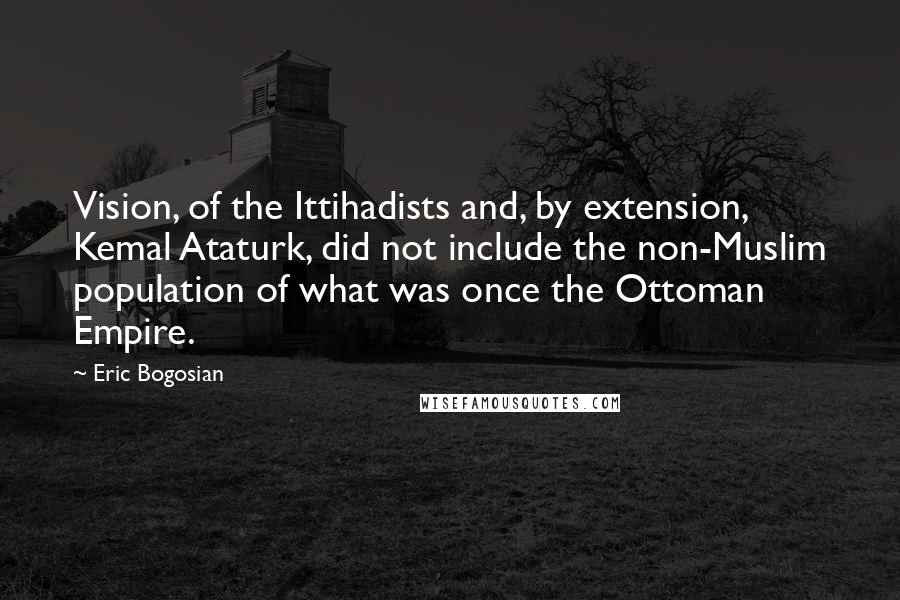 Eric Bogosian Quotes: Vision, of the Ittihadists and, by extension, Kemal Ataturk, did not include the non-Muslim population of what was once the Ottoman Empire.