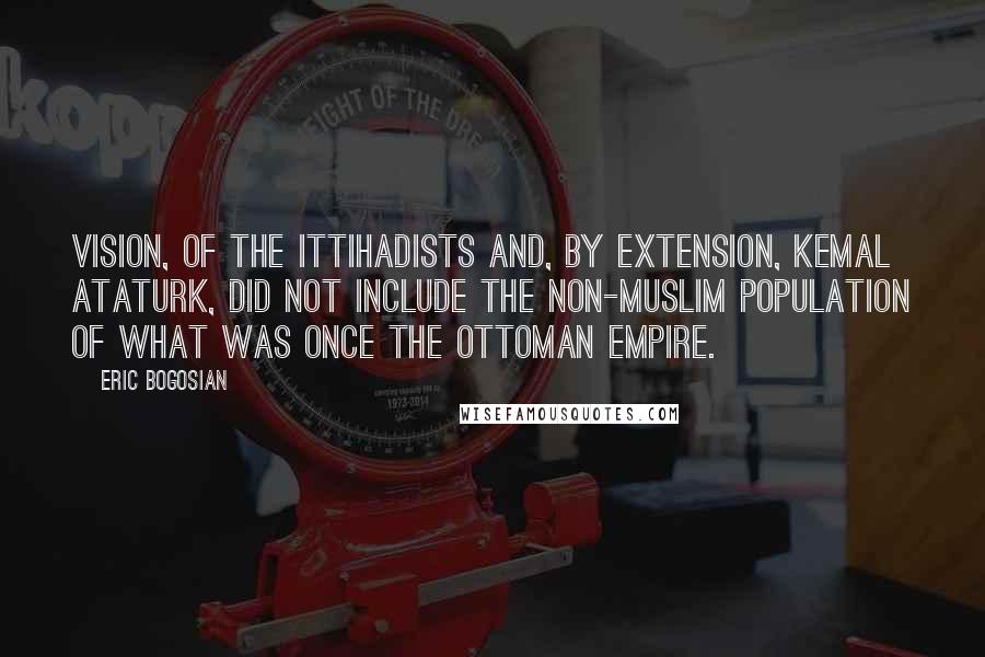 Eric Bogosian Quotes: Vision, of the Ittihadists and, by extension, Kemal Ataturk, did not include the non-Muslim population of what was once the Ottoman Empire.