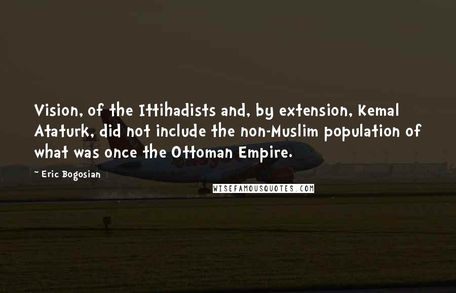 Eric Bogosian Quotes: Vision, of the Ittihadists and, by extension, Kemal Ataturk, did not include the non-Muslim population of what was once the Ottoman Empire.