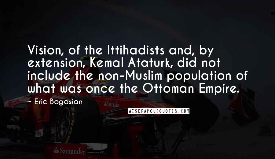 Eric Bogosian Quotes: Vision, of the Ittihadists and, by extension, Kemal Ataturk, did not include the non-Muslim population of what was once the Ottoman Empire.