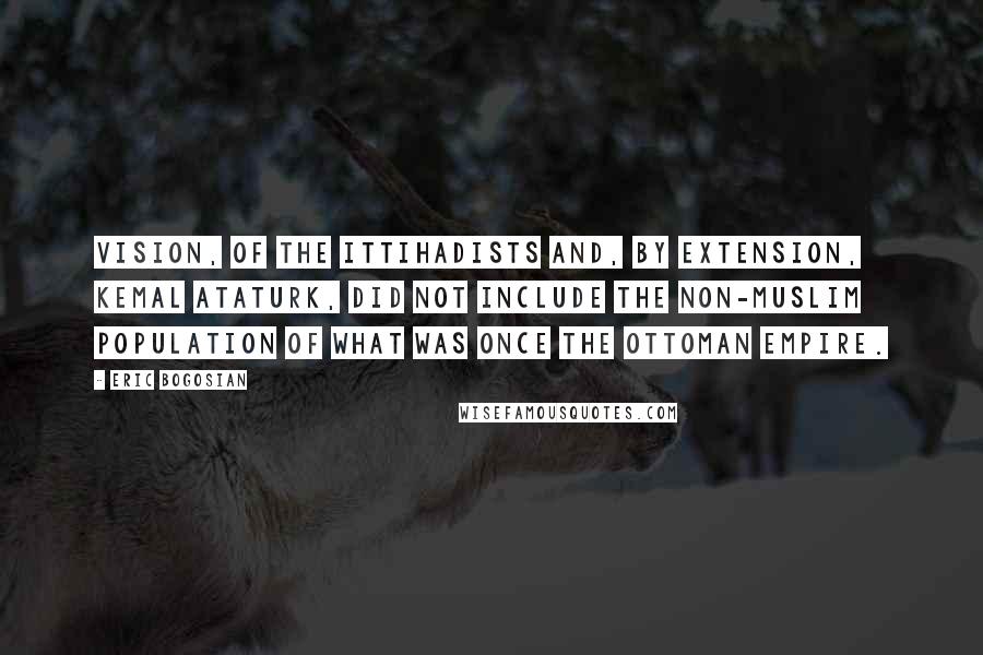 Eric Bogosian Quotes: Vision, of the Ittihadists and, by extension, Kemal Ataturk, did not include the non-Muslim population of what was once the Ottoman Empire.
