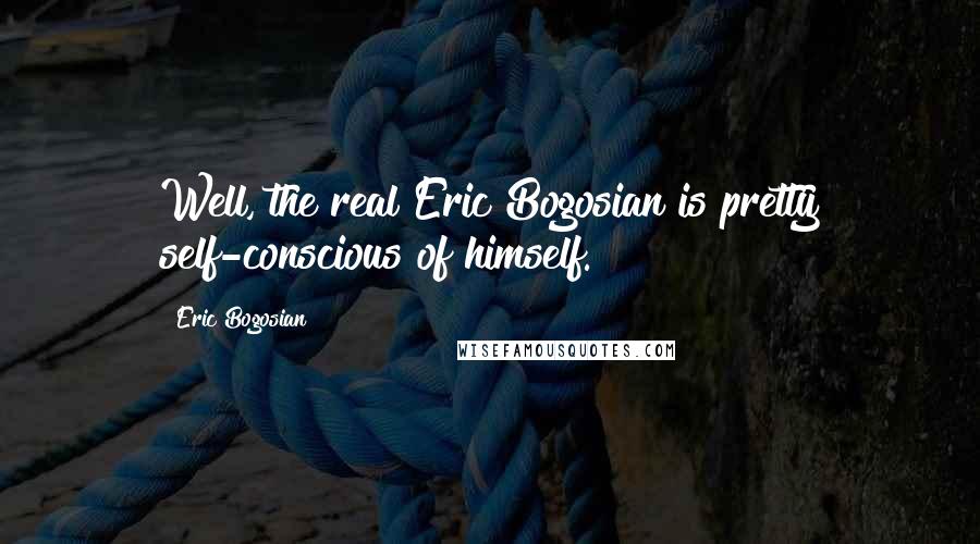 Eric Bogosian Quotes: Well, the real Eric Bogosian is pretty self-conscious of himself.
