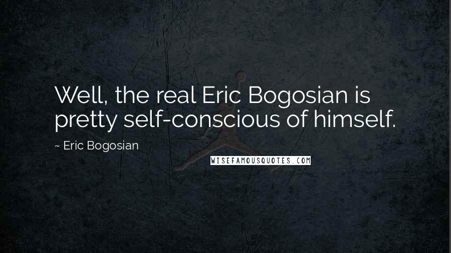 Eric Bogosian Quotes: Well, the real Eric Bogosian is pretty self-conscious of himself.