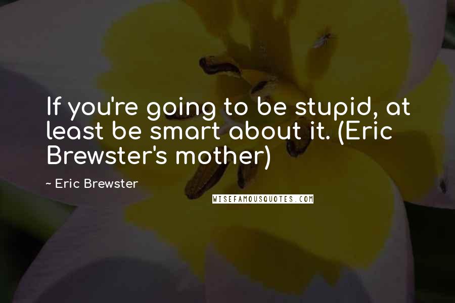 Eric Brewster Quotes: If you're going to be stupid, at least be smart about it. (Eric Brewster's mother)