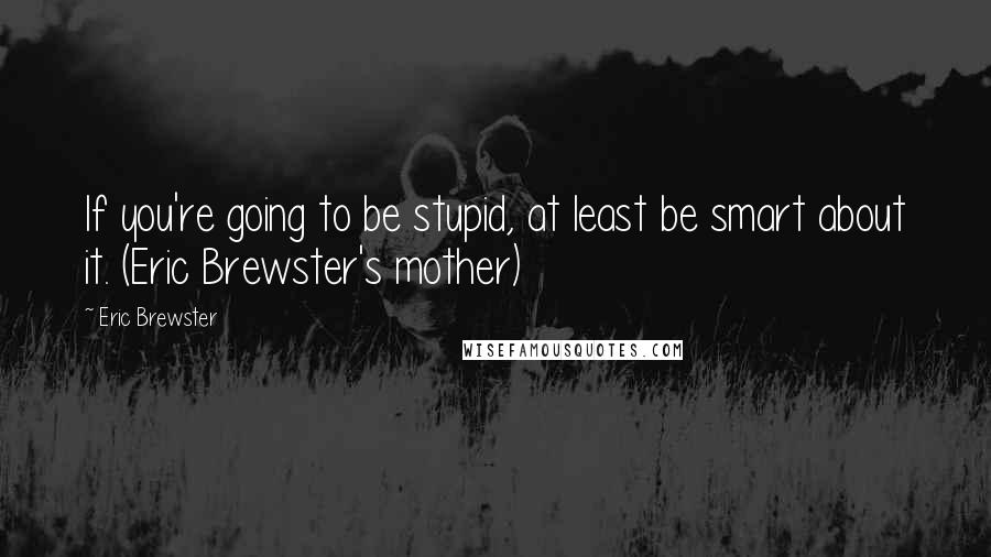 Eric Brewster Quotes: If you're going to be stupid, at least be smart about it. (Eric Brewster's mother)