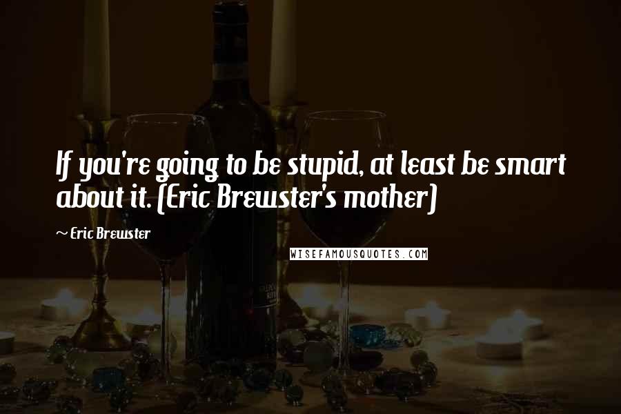 Eric Brewster Quotes: If you're going to be stupid, at least be smart about it. (Eric Brewster's mother)