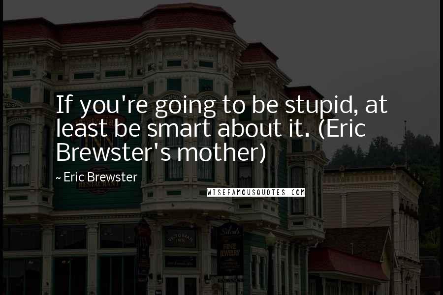 Eric Brewster Quotes: If you're going to be stupid, at least be smart about it. (Eric Brewster's mother)