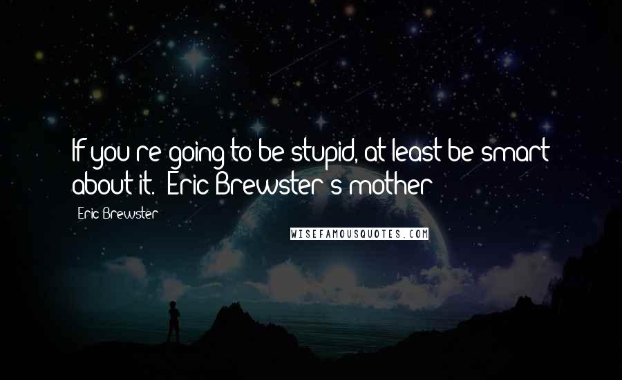 Eric Brewster Quotes: If you're going to be stupid, at least be smart about it. (Eric Brewster's mother)