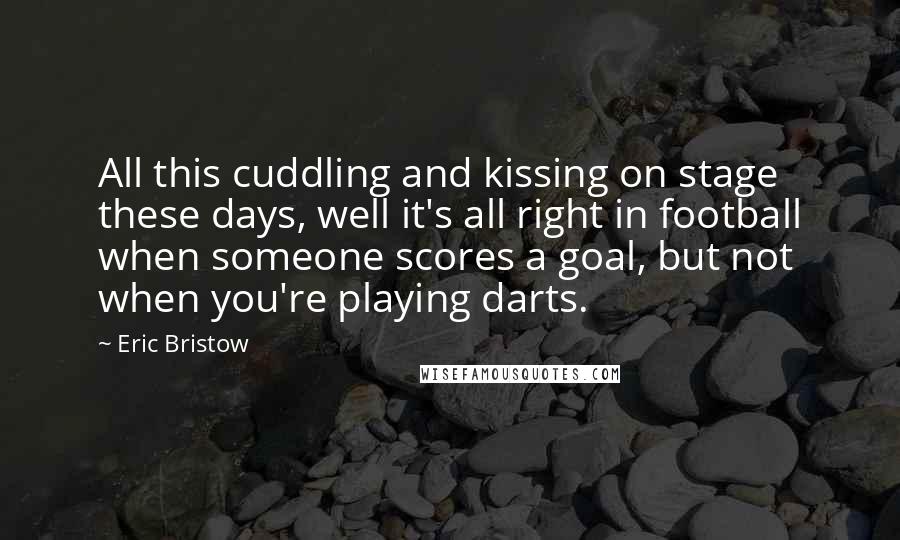 Eric Bristow Quotes: All this cuddling and kissing on stage these days, well it's all right in football when someone scores a goal, but not when you're playing darts.