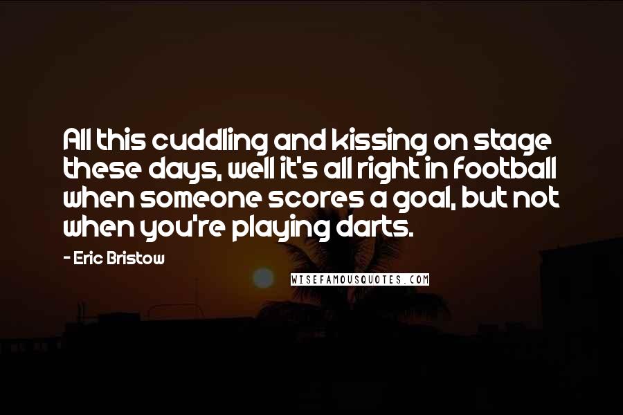 Eric Bristow Quotes: All this cuddling and kissing on stage these days, well it's all right in football when someone scores a goal, but not when you're playing darts.