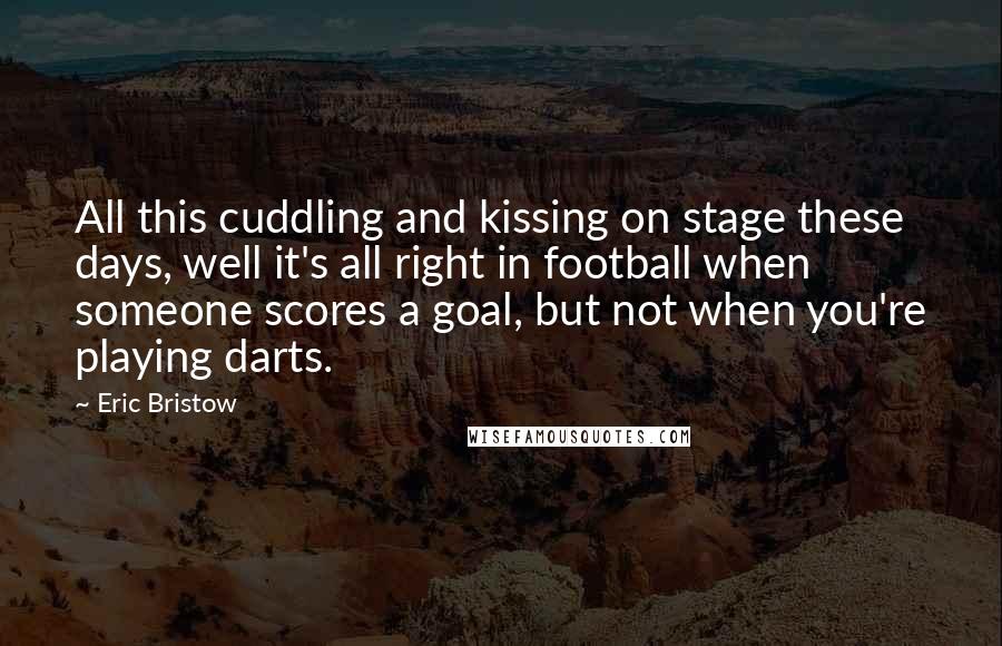 Eric Bristow Quotes: All this cuddling and kissing on stage these days, well it's all right in football when someone scores a goal, but not when you're playing darts.