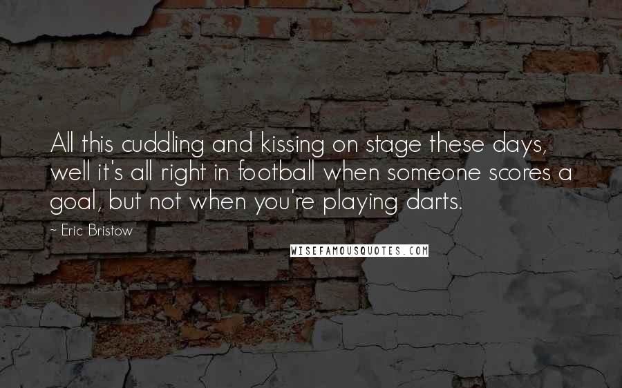 Eric Bristow Quotes: All this cuddling and kissing on stage these days, well it's all right in football when someone scores a goal, but not when you're playing darts.