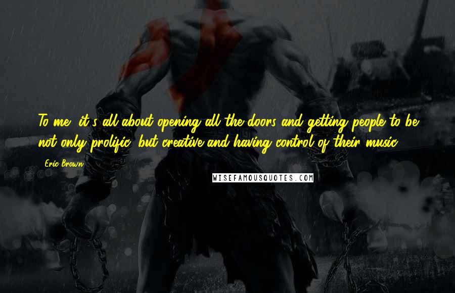 Eric Brown Quotes: To me, it's all about opening all the doors and getting people to be not only prolific, but creative and having control of their music.