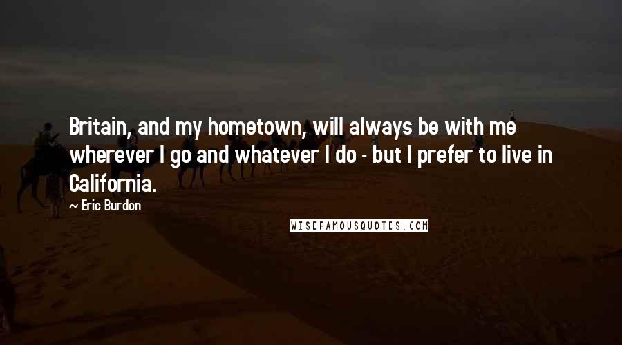 Eric Burdon Quotes: Britain, and my hometown, will always be with me wherever I go and whatever I do - but I prefer to live in California.