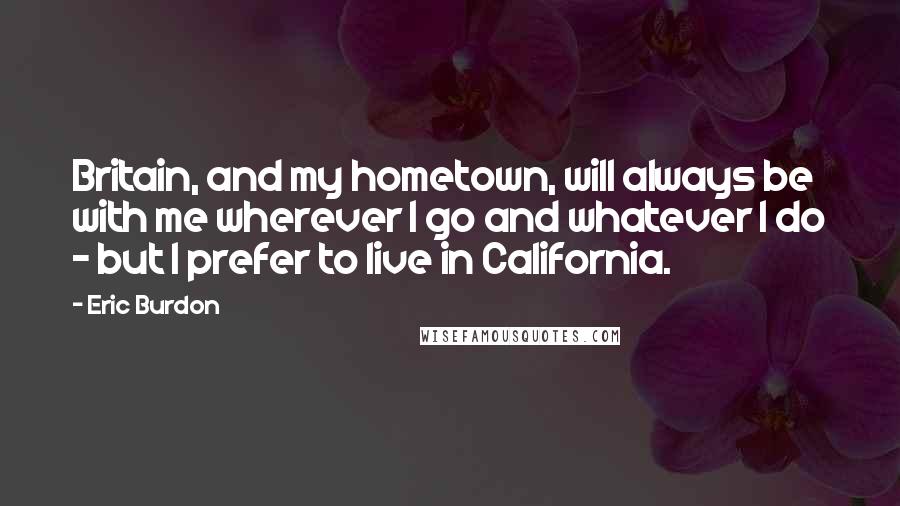 Eric Burdon Quotes: Britain, and my hometown, will always be with me wherever I go and whatever I do - but I prefer to live in California.
